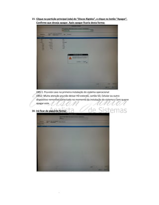 15- Clique na partição principal (sda) do “Discos Rígidos”, e clique no botão “Apagar”.
Confirme que deseja apagar. Após apagar ficaria desta forma:

OBS 1: Pra este caso na primeira instalação do sistema operacional
OBS2: Muita atenção pra não deixar HD externo, cartão SD, Celular ou outro
dispositivo removível conectado no momento da instalação do sistema e sem querer
apagar este.
16- Irá ficar da seguinte forma:

 