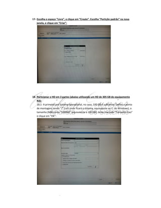 17- Escolha o espaço “Livre”, e clique em “Create”. Escolha “Partição padrão” na nova
janela, e clique em “Criar”:

18- Particionar o HD em 3 partes (abaixo utilizando um HD de 305 GB do equipamento
N3):
18.1- A primeira pro Sistema operacional, no caso, 100 GB é suficiente. Defina o ponto
de montagem sendo “/” (raíz onde ficará o sistema, equivalente ao C: do Windows), o
tamanho (MB) como “100000” (equivalente a 100 GB), deixe marcado “Tamanho Fixo”
e clique em “OK”:

 