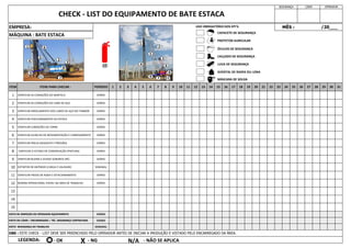 EMPRESA:
CHECK - LIST DO EQUIPAMENTO DE BATE ESTACA
OBS : ESTE CHECK - LIST DEVE SER PREENCHIDO PELO OPERADOR ANTES DE INICIAR A PRODUÇÃO E VISTADO PELO ENCARREGADO DA ÁREA.
LEGENDA:
7 VERIFICAR PNEUS (DESGASTE E PRESSÃO)
10 EXTINTOR DE INCÊNDIO (CARGA E VALIDADE)
ITEM ITENS PARA CHECAR :
VERIFICAR AS CONDIÇÕES DO MARTELO
VERIFICAR AS CONDIÇÕES DO CABO DE AÇO
VERIFICAR ENROLAMENTO DOS CABOS DE AÇO NO TAMBOR
VERIFICAR POSICIONAMENTO DA ESTACA
VERIFICAR CONDIÇÕES DA TORRE
SEGURANÇA LÍDER OPERADOR
MÊS : /20___
4
DIÁRIO
VERIFICAR GUINCHO DE MOVIMENTAÇÃO E CARREGAMENTO
9 VERIFICAR BUZINA E AVISOS SONOROS (RÉ)
8 VERIFICAR O ESTADO DE CONSERVAÇÃO (PINTURA)
31
1
2
3
19 20 21 22
15 16 17 18 28 29 30
23 24 25 26 27
11 12 13 14
7 8 9 10
3 4 5 6
1 2
MÁQUINA : BATE ESTACA
11 VERIFICAR FREIOS DE RODA E ESTACIONAMENTO
5
6
DIÁRIO
DIÁRIO
12 NORMA OPERACIONAL VISÍVEL NA ÁREA DE TRABALHO DIÁRIO
13
14
15
DIÁRIO
DIÁRIO
DIÁRIO
DIÁRIO
PERÍODO
DIÁRIO
DIÁRIO
DIÁRIO
SEMANAL
VISTO DE INSPEÇÃO DO OPERADOR EQUIPAMENTO DIÁRIO
VISTO DO LÍDER / ENCARREGADO / TÉC. SEGURANÇA CONTRATADA DIÁRIO
VISTO SEGURANÇA DO TRABALHO SEMANAL
- OK X - NG N/A - NÃO SE APLICA
10
1
2
4 3
6
7
8
9
5
11
1
2
3
4
5
6
7
8
9 11
CAPACETE DE SEGURANÇA
PROTETOR AURICULAR
ÓCULOS DE SEGURANÇA
CALÇADO DE SEGURANÇA
LUVA DE SEGURANÇA
AVENTAL DE RASPA OU LONA
MÁSCARA DE SOLDA
USO OBRIGATÓRIO DOS EPI'S:
 