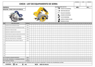 15
14
13
12
1 2 3 4 5 6
MÁQUINA : SERRA CIRCULAR MANUAL
11
5
6
VERIFICAR PORCA DE FIXAÇÃO DA SERRA NO EIXO DO MOTOR.
7 8 9 10 11 12 13 14 28 29 30
23 24 25 26 27
15 16 17 18 19 20 21 22
4
31
1
2
3
MÊS : /20___
SEGURANÇA LÍDER OPERADOR
CHECK - LIST DO EQUIPAMENTO DE SERRA
CHECAR DESGASTE EXCESSIVO OU DEFORMAÇÃO DA SERRA.
VERIFICAR SE À TRINCAS NA SERRA.
OBSERVAR SE A VIBRAÇÃO NO EIXO DO MOTOR.
CABO ELÉTRICO EM BOM ESTADO, SEM EMENDAS
9
8 NORMA OPERACIONAL VISÍVEL NA ÁREA DE TRABALHO
DIÁRIO
DIÁRIO
DIÁRIO
10
7 CHAVE LIGA / DESLIGA (GATILHO) = FUNCIONANDO
OBS : ESTE CHECK - LIST DEVE SER PREENCHIDO PELO OPERADOR ANTES DE INICIAR A PRODUÇÃO E VISTADO PELO ENCARREGADO DA ÁREA.
LEGENDA:
DIÁRIO
DIÁRIO
EMPRESA:
ITEM ITENS PARA CHECAR :
FIXAÇÃO DA CAPA DE PROTEÇÃO DA SERRA
PERÍODO
DIÁRIO
DIÁRIO
DIÁRIO
VISTO DE INSPEÇÃO DO OPERADOR EQUIPAMENTO DIÁRIO
VISTO DO LÍDER / ENCARREGADO / TÉC. SEGURANÇA CONTRATADA DIÁRIO
VISTO SEGURANÇA DO TRABALHO SEMANAL
- OK X - NG N/A - NÃO SE APLICA
CAPACETE DE SEGURANÇA
PROTETOR AURICULAR
ÓCULOS DE SEGURANÇA
CALÇADO DE SEGURANÇA
LUVA DE SEGURANÇA
AVENTAL DE RASPA OU LONA
MÁSCARA DE SOLDA
USO OBRIGATÓRIO DOS EPI'S:
1
2 3
4
5
7
1
1
2
3
5
4
7
 