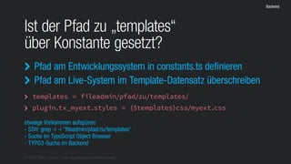 © 2016 Stefan Franke – http://de.slideshare.net/StefanFranke
Backend
Ist der Pfad zu „templates“
über Konstante gesetzt?
Pfad am Entwicklungssystem in constants.ts definieren
Pfad am Live-System im Template-Datensatz überschreiben


templates = fileadmin/pfad/zu/templates/
plugin.tx_myext.styles = {$templates}css/myext.css


etwaige Vorkommen aufspüren:
- SSH: grep -r -i "fileadmin/pfad/zu/templates" .
- Suche im TypoScript Object Browser
- TYPO3-Suche im Backend
 
