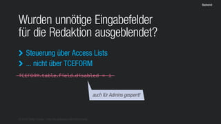 © 2016 Stefan Franke – http://de.slideshare.net/StefanFranke
Backend
Wurden unnötige Eingabefelder
für die Redaktion ausgeblendet?
Steuerung über Access Lists
... nicht über TCEFORM


TCEFORM.table.field.disabled = 1
auch für Admins gesperrt!
 