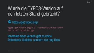 © 2016 Stefan Franke – http://de.slideshare.net/StefanFranke
Server
Wurde die TYPO3-Version auf
den letzten Stand gebracht?
https://get.typo3.org/public
wget get.typo3.org/7.6 --content-disposition
tar xzvf datei.tar.gz
innerhalb einer Version gibt es keine
Datenbank-Updates, sondern nur bug fixes
 
