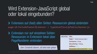 © 2016 Stefan Franke – http://de.slideshare.net/StefanFranke
Code
Wird Extension-JavaScript global
oder lokal eingebunden?
Extension auf (fast) allen Seiten: Ressourcen global einbinden
page.10.includeFooterJS.banner = typo3conf/ext/pfad/zu/banner.js

über Constants steuern, ob lokal oder global
Extension nur auf einzelnen Seiten:
Ressourcen in Extension lokal über
PageRenderer einbinden

 