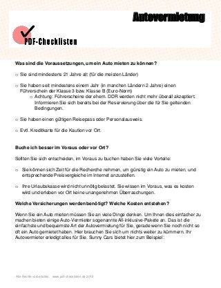 Alle Rechte vorbehalten. www.pdf-checklisten.de 2012
Autovermietung
Was sind die Voraussetzungen, um ein Auto mieten zu können?
o Sie sind mindestens 21 Jahre alt (für die meisten Länder)
o Sie haben seit mindestens einem Jahr (in manchen Ländern 2 Jahre) einen
Führerschein der Klasse 3 bzw. Klasse B (Euro-Norm)
o Achtung: Führerscheine der ehem. DDR werden nicht mehr überall akzeptiert.
Informieren Sie sich bereits bei der Reservierung über die für Sie geltenden
Bedingungen.
o Sie haben einen gültigen Reisepass oder Personalausweis.
o Evtl. Kreditkarte für die Kaution vor Ort.
Buche ich besser im Voraus oder vor Ort?
Sollten Sie sich entscheiden, im Voraus zu buchen haben Sie viele Vorteile:
o Sie können sich Zeit für die Recherche nehmen, um günstig ein Auto zu mieten, und
entsprechende Preisvergleiche im Internet anzustellen.
o Ihre Urlaubskasse wird nicht unnötig belastet. Sie wissen im Voraus, was es kosten
wird und erleben vor Ort keine unangenehmen Überraschungen.
Welche Versicherungen werden benötigt? Welche Kosten entstehen?
Wenn Sie ein Auto mieten müssen Sie an viele Dinge denken. Um Ihnen dies einfacher zu
machen bieten einige Auto-Vermieter sogenannte All-inklusive-Pakete an. Das ist die
einfachste und bequemste Art der Autovermietung für Sie, gerade wenn Sie noch nicht so
oft ein Auto gemietet haben. Hier brauchen Sie sich um nichts weiter zu kümmern. Ihr
Autovermieter erledigt alles für Sie. Sunny Cars bietet hier zum Beispiel:
 