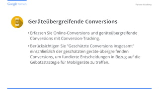Confidential and Proprietary
Partner Academy
Geräteübergreifende Conversions
• Erfassen Sie Online-Conversions und geräteübergreifende
Conversions mit Conversion-Tracking.
• Berücksichtigen Sie "Geschätzte Conversions insgesamt"
einschließlich der geschätzten geräte-übergreifenden
Conversions, um fundierte Entscheidungen in Bezug auf die
Gebotsstrategie für Mobilgeräte zu treffen.
 