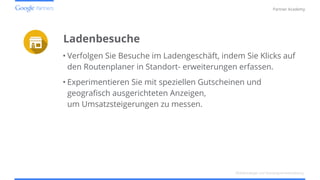 Confidential and Proprietary
Partner Academy
Ladenbesuche
• Verfolgen Sie Besuche im Ladengeschäft, indem Sie Klicks auf
den Routenplaner in Standort- erweiterungen erfassen.
• Experimentieren Sie mit speziellen Gutscheinen und
geografisch ausgerichteten Anzeigen,
um Umsatzsteigerungen zu messen.
Mobilstrategie und Kampagnenentwicklung
 
