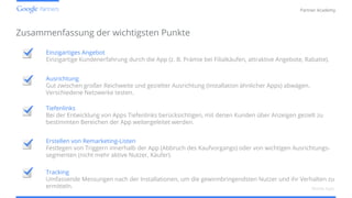 Confidential and Proprietary
Partner Academy
Einzigartiges Angebot
Einzigartige Kundenerfahrung durch die App (z. B. Prämie bei Filialkäufen, attraktive Angebote, Rabatte).
Zusammenfassung der wichtigsten Punkte
Mobile Apps
Erstellen von Remarketing-Listen
Festlegen von Triggern innerhalb der App (Abbruch des Kaufvorgangs) oder von wichtigen Ausrichtungs-
segmenten (nicht mehr aktive Nutzer, Käufer).
Tiefenlinks
Bei der Entwicklung von Apps Tiefenlinks berücksichtigen, mit denen Kunden über Anzeigen gezielt zu
bestimmten Bereichen der App weitergeleitet werden.
Tracking
Umfassende Messungen nach der Installationen, um die gewinnbringendsten Nutzer und ihr Verhalten zu
ermitteln.
Ausrichtung
Gut zwischen großer Reichweite und gezielter Ausrichtung (Installation ähnlicher Apps) abwägen.
Verschiedene Netzwerke testen.
 