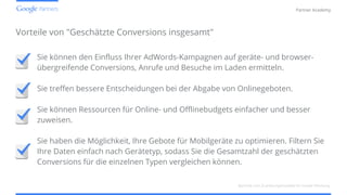 Confidential and Proprietary
Partner Academy
Vorteile von "Geschätzte Conversions insgesamt"
Sie können den Einfluss Ihrer AdWords-Kampagnen auf geräte- und browser-
übergreifende Conversions, Anrufe und Besuche im Laden ermitteln.
Sie treffen bessere Entscheidungen bei der Abgabe von Onlinegeboten.
Sie können Ressourcen für Online- und Offlinebudgets einfacher und besser
zuweisen.
Sie haben die Möglichkeit, Ihre Gebote für Mobilgeräte zu optimieren. Filtern Sie
Ihre Daten einfach nach Gerätetyp, sodass Sie die Gesamtzahl der geschätzten
Conversions für die einzelnen Typen vergleichen können.
Berichte und Zuordnungsmodelle für mobile Werbung
 