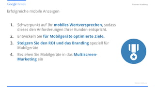 Confidential and Proprietary
Partner Academy
Erfolgreiche mobile Anzeigen
1. Schwerpunkt auf Ihr mobiles Wertversprechen, sodass
dieses den Anforderungen Ihrer Kunden entspricht.
2. Entwickeln Sie für Mobilgeräte optimierte Ziele.
3. Steigern Sie den ROI und das Branding speziell für
Mobilgeräte
4. Beziehen Sie Mobilgeräte in das Multiscreen-
Marketing ein
Mobile Werbung
 