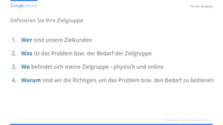Confidential and Proprietary
Partner Academy
Definieren Sie Ihre Zielgruppe
1. Wer sind unsere Zielkunden
2. Was ist das Problem bzw. der Bedarf der Zielgruppe
3. Wo befindet sich meine Zielgruppe - physisch und online
4. Warum sind wir die Richtigen, um das Problem bzw. den Bedarf zu bedienen
Mobilstrategie und Kampagnenentwicklung
 