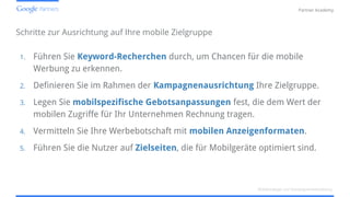 Confidential and Proprietary
Partner Academy
Schritte zur Ausrichtung auf Ihre mobile Zielgruppe
1. Führen Sie Keyword-Recherchen durch, um Chancen für die mobile
Werbung zu erkennen.
2. Definieren Sie im Rahmen der Kampagnenausrichtung Ihre Zielgruppe.
3. Legen Sie mobilspezifische Gebotsanpassungen fest, die dem Wert der
mobilen Zugriffe für Ihr Unternehmen Rechnung tragen.
4. Vermitteln Sie Ihre Werbebotschaft mit mobilen Anzeigenformaten.
5. Führen Sie die Nutzer auf Zielseiten, die für Mobilgeräte optimiert sind.
Mobilstrategie und Kampagnenentwicklung
 