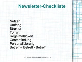 Newsletter-Checkliste


Nutzen
Umfang
Struktur
Tonart
Regelmäßigkeit
Contenfindung
Personalisierung
Betreff – Betreff - Betreff

           (c) Thomas Matterne - www.matterne.eu - 2012   1
 