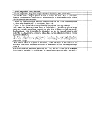 - Devem ser pintados na cor amarela;
- Devem ser providos de guarda corpo com altura mínima de 0,80 centímetros;
- Devem ter acesso seguro para a subida e descida do piso / topo e vice-versa,
podendo ser uma escada lateral provida de cabo de aço ou material similar que permite
colocar um trava-quedas retrátil;
- Devem ter obrigatoriamente sapatas dimensionadas de tal forma a assegurar que
todos os lados fiquem em 900
graus em relação ao solo;
- Devem ter dispositivo de içamento e descida de materiais, tipo mão francesa,
- Não podem ter abertura na base de apoio do trabalhador, de tal forma a impedir sua
queda, escorregão ou queda de materiais, ou seja, deve ter tábuas em toda a extensão
do último lance / local de trabalho. As tábuas tem que ser em material resistente, não
podem ter nós, trava interna entre uma tubulação e outra e rodapé lateral de no mínimo
0,20 metros de altura;
- Em determinadas situações a parte superior do andaime deve ter proteção lateral com
folhas de madeirit ou telas de proteção, à ser determinado por qualquer das partes que
for liberar o serviço;
- Não podem ter altura superior a 12 metros, nestas situações o trabalho deve ser
executado com auxílio de cadeira suspensa ou andaimes tubulares de armação do tipo
“Rohr” e;
A altura máxima dos andaimes sem amarração e ancoragem podem ser no máximo 4
(quatro) vezes a sua largura, acima desta, somente devem ser amarrados e ancorados.
 