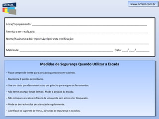 www.nrfacil.com.brwww.nrfacil.com.br
Medidas de Segurança Quando Utilizar a Escada
– Fique sempre de frente para a escada quando estiver subindo.
– Mantenha 3 pontos de contacto.
– Use um cinto para ferramentas ou um guincho para erguer as ferramentas.
– Não tente alcançar longe demais! Mude a posição da escada.
– Não coloque a escada em frente de uma porta sem antes a ter bloqueado.
– Mude as borrachas dos pés da escada regularmente.
– Lubrifique os suportes de metal, as travas de segurança e as polias.
Medidas de Segurança Quando Utilizar a Escada
– Fique sempre de frente para a escada quando estiver subindo.
– Mantenha 3 pontos de contacto.
– Use um cinto para ferramentas ou um guincho para erguer as ferramentas.
– Não tente alcançar longe demais! Mude a posição da escada.
– Não coloque a escada em frente de uma porta sem antes a ter bloqueado.
– Mude as borrachas dos pés da escada regularmente.
– Lubrifique os suportes de metal, as travas de segurança e as polias.
 
