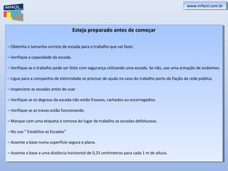 www.nrfacil.com.brwww.nrfacil.com.br
Esteja preparado antes de começar
– Obtenha o tamanho correto de escada para o trabalho que vai fazer.
– Verifique a capacidade da escada.
– Verifique se o trabalho pode ser feito com segurança utilizando uma escada. Se não, use uma armação de andaimes.
– Ligue para a companhia de eletricidade se precisar de ajuda no caso do trabalho perto da fiação da rede publica.
– Inspecione as escadas antes de usar
– Verifique se os degraus da escada não estão frouxos, rachados ou escorregadios.
– Verifique se as travas estão funcionando.
– Marque com uma etiqueta e remova do lugar de trabalho as escadas defeituosas.
– No uso ” Estabilize as Escadas”
– Assente a base numa superfície segura e plana.
– Assente a base a uma distância horizontal de 0,25 centímetros para cada 1 m de altura.
Esteja preparado antes de começar
– Obtenha o tamanho correto de escada para o trabalho que vai fazer.
– Verifique a capacidade da escada.
– Verifique se o trabalho pode ser feito com segurança utilizando uma escada. Se não, use uma armação de andaimes.
– Ligue para a companhia de eletricidade se precisar de ajuda no caso do trabalho perto da fiação da rede publica.
– Inspecione as escadas antes de usar
– Verifique se os degraus da escada não estão frouxos, rachados ou escorregadios.
– Verifique se as travas estão funcionando.
– Marque com uma etiqueta e remova do lugar de trabalho as escadas defeituosas.
– No uso ” Estabilize as Escadas”
– Assente a base numa superfície segura e plana.
– Assente a base a uma distância horizontal de 0,25 centímetros para cada 1 m de altura.
 