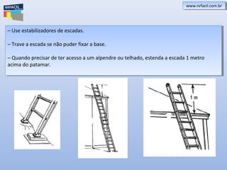 www.nrfacil.com.brwww.nrfacil.com.br
– Use estabilizadores de escadas.
– Trave a escada se não puder fixar a base.
– Quando precisar de ter acesso a um alpendre ou telhado, estenda a escada 1 metro
acima do patamar.
– Use estabilizadores de escadas.
– Trave a escada se não puder fixar a base.
– Quando precisar de ter acesso a um alpendre ou telhado, estenda a escada 1 metro
acima do patamar.
 