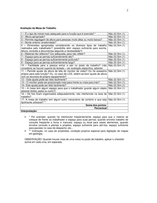 2
Avaliação da Mesa de Trabalho
1 – É o tipo de móvel mais adequado para a função que é exercida? * Não (0) Sim (1)
2 – Altura apropriada? Não (0) Sim (1)
3 – Permite regulagem de altura para pessoas muito altas ou muito baixas? Não (0) Sim (1)
4 – Borda anterior arredondada? Não (0) Sim (1)
5 – Dimensões apropriadas considerando os diversos tipos de trabalho
realizados pelo trabalhador? (possibilita abrir espaço suficiente para escrita,
leitura, consulta a documentos segundo a necessidade?)
Não (0) Sim (1)
6 – Material não reflexivo? Cor adequada, para não refletir? Não (0) Sim (1)
7 – Espaço para as pernas suficientemente alto? Não (0) Sim (1)
8 – Espaço para as pernas suficientemente profundo? Não (0) Sim (1)
9 – Espaço para as pernas suficientemente largo? Não (0) Sim (1)
10 – Facilidade para a pessoa entrar e sair no posto de trabalho? (não
considerar se houver suporte do teclado – ver avaliação específica, adiante)
Não (0) Sim (1)
11 – Permite ajuste da altura da tela do monitor de vídeo? Ou há acessório
próprio para esta função? Ou, no caso de LCD, obtém-se bom ajuste de altura
com os recursos do próprio equipamento?
Não (0) Sim (1)
12 – Este ajuste pode ser feito facilmente? Não (0) Sim (1)
13 – O monitor pode ser posicionado mais para frente ou mais para trás? Não (0) Sim (1)
14– Este ajuste pode ser feito facilmente? Não (0) Sim (1)
15 – A mesa tem algum espaço para que o trabalhador guarde algum objeto
pessoal (bolsa, pasta ou outro?)
Não (0) Sim (1)
16 – Os fios ficam organizados adequadamente, não interferindo na área de
trabalho?
Não (0) Sim (1)
17- A mesa de trabalho tem algum outro mecanismo de conforto e que seja
facilmente utilizável? **
Não (0) Sim (1)
Soma dos pontos:
Percentual
Interpretação:
• * Por exemplo: quando há interlocutor freqüentemente, espaço para que o mesmo se
coloque de frente ao trabalhador e espaço para suas pernas; quando envolve trabalho de
consulta freqüente a livros e manuais, espaço ou local para esses elementos; quando
envolve consulta a plantas e projetos, espaço suficiente para abri-los; espaço suficiente
para pacotes no caso de despacho; etc...
• ** Inclinação, no caso de projetistas; condição propícia especial para digitação de mapas
em geologia;
OBSERVAÇÃO: Quando houver mais de uma mesa no posto de trabalho, aplicar o checklist
acima em cada uma, em separado.
 