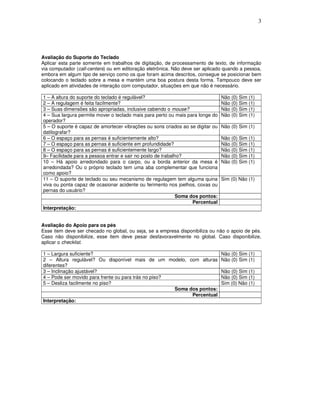 3
Avaliação do Suporte do Teclado
Aplicar esta parte somente em trabalhos de digitação, de processamento de texto, de informação
via computador (call-centers) ou em editoração eletrônica. Não deve ser aplicado quando a pessoa,
embora em algum tipo de serviço como os que foram acima descritos, consegue se posicionar bem
colocando o teclado sobre a mesa e mantém uma boa postura desta forma. Tampouco deve ser
aplicado em atividades de interação com computador, situações em que não é necessário.
1 – A altura do suporte do teclado é regulável? Não (0) Sim (1)
2 – A regulagem é feita facilmente? Não (0) Sim (1)
3 – Suas dimensões são apropriadas, inclusive cabendo o mouse? Não (0) Sim (1)
4 – Sua largura permite mover o teclado mais para perto ou mais para longe do
operador?
Não (0) Sim (1)
5 – O suporte é capaz de amortecer vibrações ou sons criados ao se digitar ou
datilografar?
Não (0) Sim (1)
6 – O espaço para as pernas é suficientemente alto? Não (0) Sim (1)
7 – O espaço para as pernas é suficiente em profundidade? Não (0) Sim (1)
8 – O espaço para as pernas é suficientemente largo? Não (0) Sim (1)
9– Facilidade para a pessoa entrar e sair no posto de trabalho? Não (0) Sim (1)
10 – Há apoio arredondado para o carpo, ou a borda anterior da mesa é
arredondada? Ou o próprio teclado tem uma aba complementar que funciona
como apoio?
Não (0) Sim (1)
11 – O suporte de teclado ou seu mecanismo de regulagem tem alguma quina
viva ou ponta capaz de ocasionar acidente ou ferimento nos joelhos, coxas ou
pernas do usuário?
Sim (0) Não (1)
Soma dos pontos:
Percentual
Interpretação:
Avaliação do Apoio para os pés
Esse item deve ser checado no global, ou seja, se a empresa disponibiliza ou não o apoio de pés.
Caso não disponibilize, esse item deve pesar desfavoravelmente no global. Caso disponibilize,
aplicar o checklist.
1 – Largura suficiente? Não (0) Sim (1)
2 – Altura regulável? Ou disponível mais de um modelo, com alturas
diferentes?
Não (0) Sim (1)
3 – Inclinação ajustável? Não (0) Sim (1)
4 – Pode ser movido para frente ou para trás no piso? Não (0) Sim (1)
5 – Desliza facilmente no piso? Sim (0) Não (1)
Soma dos pontos:
Percentual
Interpretação:
 
