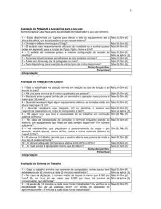 5
Avaliação do Notebook e Acessórios para o seu uso
Somente aplicar caso faça parte da atividade do trabalhador o seu uso rotineiro.
1 – Estão disponíveis um suporte para elevar a tela do equipamento até a
altura dos olhos, um teclado externo e um mouse externo?
Não (0) Sim (1)
2 – O mesmo é leve (menos que 2,5 kg)? Não (0) Sim (1)
3 – O teclado mais frequentemente utilizado (do notebook ou o auxiliar) possui
teclas em separado para a função de Pgup, Pgdn, Home e End?
Não (0) Sim (1)
4 – O teclado do notebook possui a mesma configuração do teclado do
desktop?
Não (0) Sim (1)
Não se aplica (1)
5 – As teclas têm dimensões semelhantes às dos teclados normais? Não (0) Sim (1)
6 – A tela tem dimensão de 14 polegadas ou mais? Não (0) Sim (1)
7 – Tem dispositivos para inserção de vários tipos de mídia disponíveis? Não (0) Sim (1)
Soma dos pontos:
Percentual
Interpretação:
Avaliação da Interação e do Leiaute
1 – Está o trabalhador na posição correta em relação ao tipo de função e ao
leiaute da sala?
Não (0) Sim (1)
2 – Há uma área mínima de 6 metros quadrados por pessoa? Não (0) Sim (1)
3 – Distância entre a parte de trás de um terminal e o operador mais próximo é
maior que 1,0 metro?
Não (0) Sim (1)
4 – Quando necessário ligar algum equipamento elétrico, as tomadas estão em
altura maior que 75 cm?
Não (0) Sim (1)
5 – Quando necessário usar disquete, CD ou pendrive, o acesso aos
respectivos dispositivos no corpo do computador é fácil?
Não (0) Sim (1)
Não se aplica (1)
6 – Há algum fator que leve à necessidade de se trabalhar em contração
estática do tronco?
Sim (0) Não (1)
7 – No caso de necessidade de consultar o terminal enquanto atende ao
telefone, um equipamento tipo head set está sempre disponível? Em número
suficiente?
Não (0) Sim (1)
8 – Há interferências que prejudicam o posicionamento do corpo – por
exemplo, estabilizadores, caixas de lixo, caixas e outros materiais debaixo da
mesa? CPUs?
Sim (0) Não (1)
9 – O sistema de trabalho permite que o usuário alterne sua postura de modo a
ficar de pé ocasionalmente?
Não (0) Sim (1)
10 – O clima é adequado (temperatura efetiva entre 20ºC e 23ºC)? Não (0) Sim (1)
11 – O nível sonoro é apropriado (menor que 65 dB(A))? Não (0) Sim (1)
Soma dos pontos:
Percentual
Interpretação:
Avaliação do Sistema de Trabalho
1 – Caso o trabalho envolva uso somente de computador, existe pausa bem
estabelecida de 10 minutos a cada 50 minutos trabalhados?
Não (0) Sim (1)
Não se aplica (1)
2 – No caso de digitação, o número médio de toques é menor que 8.000 por
hora? Ou no caso de ser maior que 8.000 por hora, há pausas de
compensação bem definidas?
Não (0) Sim (1)
Não se aplica (1)
3 - Há pausa de 10 minutos a cada duas horas trabalhadas? Ou verifica-se a
possibilidade real de as pessoas terem um tempo de descanso de
aproximadamente 10 minutos a cada duas horas trabalhadas?
Não (0) Sim (1)
 