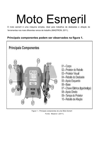 Moto Esmeril
O moto esmeril é uma máquina simples, ideal para trabalhos de desbastes e afiação de
ferramentas nos mais diferentes ramos de trabalho (MAQTRON, 2011).
Principais componentes podem ser observados na figura 1.
Figura 1 – Principais componentes de uma Moto Esmeril
Fonte: Maqtron (2011).
 