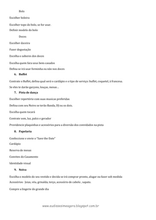 Bolo
Escolher boleira
Escolher topo do bolo, se for usar.
Definir modelo do bolo
Doces
Escolher doceira
Fazer degustação
Escolha o sabores dos doces
Escolha quem fara seus bem-casados
Defina se irá usar forminha ou não nos doces
6. Buffet
Contrate o Buffet, defina qual será o cardápio e o tipo de serviço: buffet, coquetel, à francesa.
Se eles te darão garçons, louças, mesas ..
7. Pista de dança
Escolher repertório com suas musicas preferidas
Defina com seu Noivo se terão Banda, DJ ou os dois.
Escolha quem tocará
Contrate som, luz, palco e gerador
Providencie plaquinhas e acessórios para a diversão dos convidados na pista
8. Papelaria
Confeccione e envie o “Save the Date”
Cardápio
Reserva de mesas
Convites do Casamento
Identidade visual
9. Noiva
Escolha o modelo do seu vestido e decida se irá comprar pronto, alugar ou fazer sob medida
Acessórios: Joias, véu, grinalda, terço, acessório de cabelo , sapato.
Compre a lingerie do grande dia
www.eudissesimeagora.blogspot.com.br
 