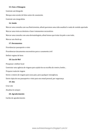 15. Foto e Filmagem
Contrate um fotografo
Marque uma sessão de fotos antes do casamento
Contrate um cinegrafista
16. Saúde
Marcar uma consulta com sua Nutricionista, afinal queremos uma vida saudável e nada de vestido apertado
Marcar uma visita ao dentista e fazer tratamentos necessários
Marcar uma consulta com uma dermatologista, afinal temos que tratar da pele o ano todo.
Marcar um check up
17. Documentos
Providenciar passaporte e visto
Providenciar documentos necessários para o casamento civil
Definir regime de bens
18. Lua de Mel
Pesquisar e definir local
Contratar uma agência de viagens para ajuda-los na escolha do roteiro, hotéis ..
Preparar mala de viagem
Envie o roteiro de viagem para seus pais, para qualquer emergência.
Envie cópia do seu passaporte e visto para seu email pessoal, por segurança.
19. Site
Criar site
Atualiza-lo sempre
20. Agradecimento
Cartão de agradecimento
www.eudissesimeagora.blogspot.com.br
 