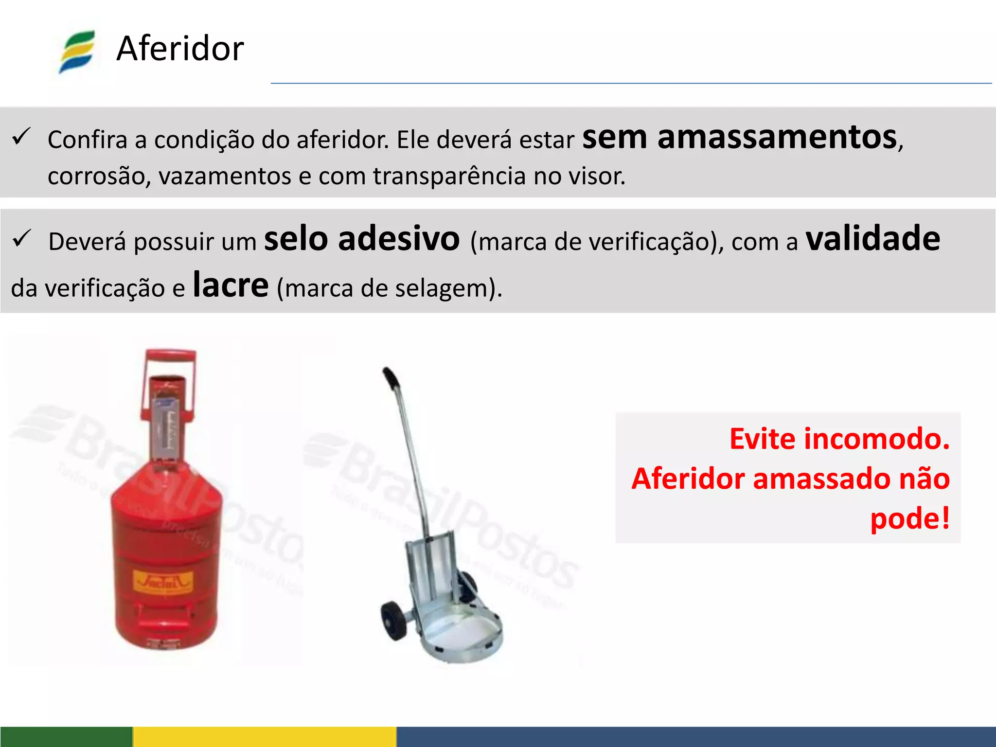  Confira a condição do aferidor. Ele deverá estar sem amassamentos,
corrosão, vazamentos e com transparência no visor.
Aferidor
 Deverá possuir um selo adesivo (marca de verificação), com a validade
da verificação e lacre (marca de selagem).
Evite incomodo.
Aferidor amassado não
pode!
 