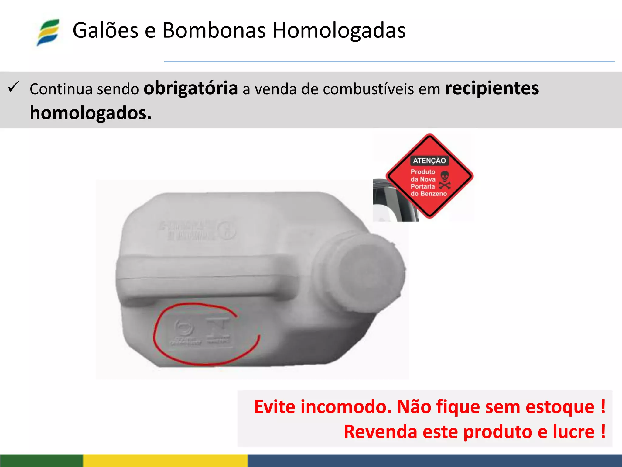  Continua sendo obrigatória a venda de combustíveis em recipientes
homologados.
Galões e Bombonas Homologadas
Evite incomodo. Não fique sem estoque !
Revenda este produto e lucre !
 