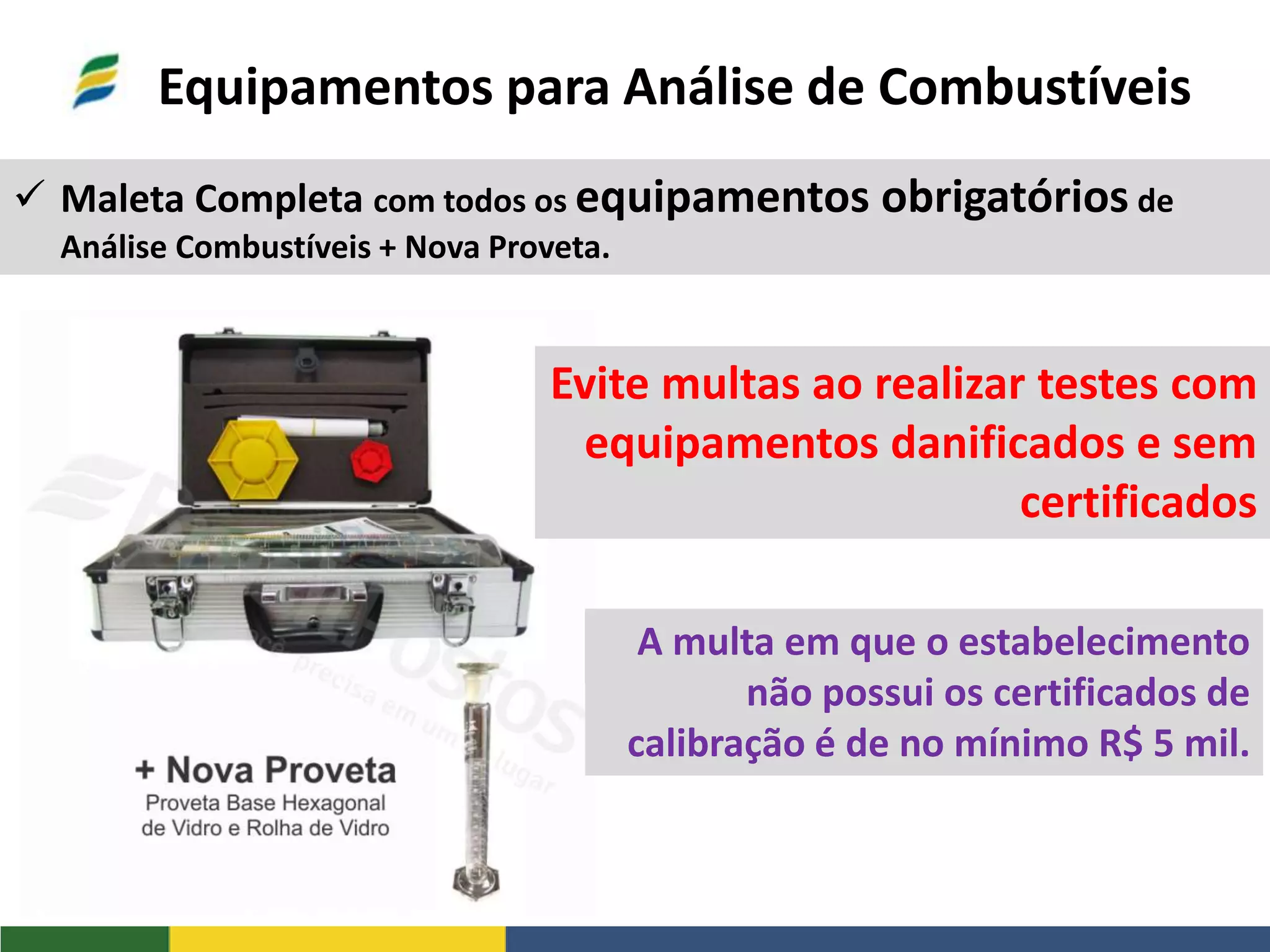 Equipamentos para Análise de Combustíveis
 Maleta Completa com todos os equipamentos obrigatórios de
Análise Combustíveis + Nova Proveta.
Evite multas ao realizar testes com
equipamentos danificados e sem
certificados
A multa em que o estabelecimento
não possui os certificados de
calibração é de no mínimo R$ 5 mil.
 