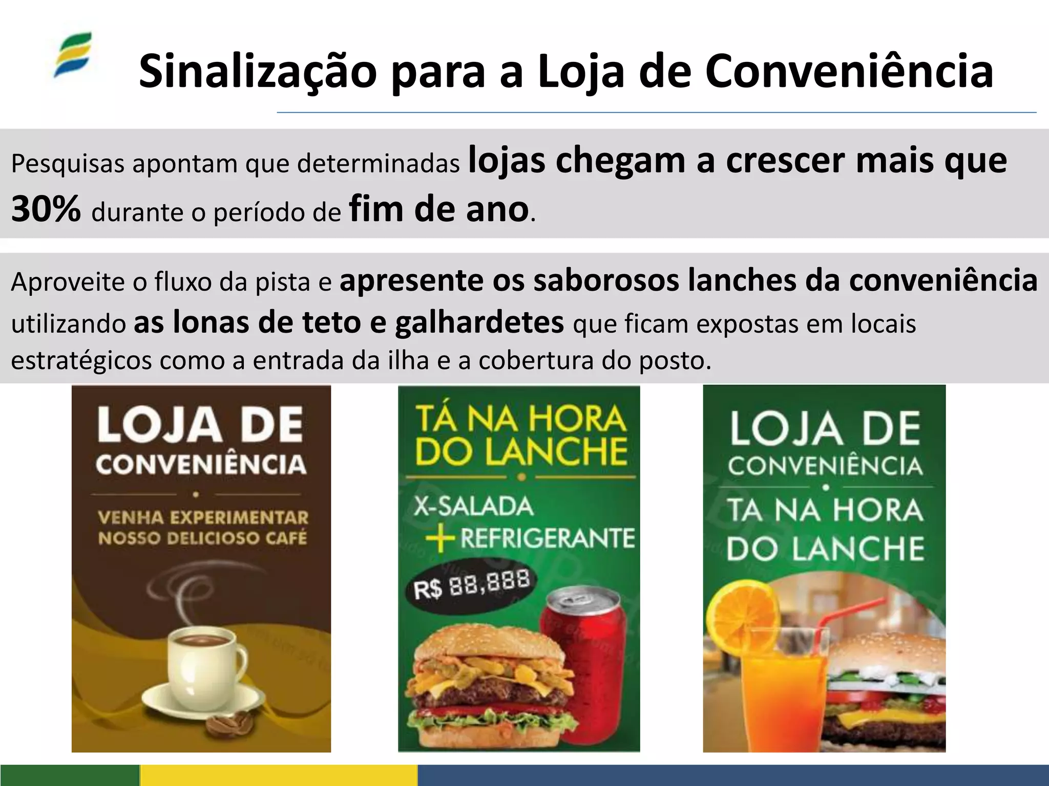 Sinalização para a Loja de Conveniência
Pesquisas apontam que determinadas lojas chegam a crescer mais que
30% durante o período de fim de ano.
Aproveite o fluxo da pista e apresente os saborosos lanches da conveniência
utilizando as lonas de teto e galhardetes que ficam expostas em locais
estratégicos como a entrada da ilha e a cobertura do posto.
 