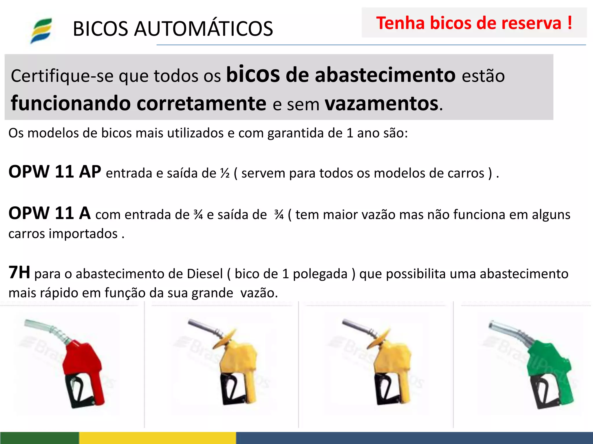 Certifique-se que todos os bicos de abastecimento estão
funcionando corretamente e sem vazamentos.
Os modelos de bicos mais utilizados e com garantida de 1 ano são:
OPW 11 AP entrada e saída de ½ ( servem para todos os modelos de carros ) .
OPW 11 A com entrada de ¾ e saída de ¾ ( tem maior vazão mas não funciona em alguns
carros importados .
7H para o abastecimento de Diesel ( bico de 1 polegada ) que possibilita uma abastecimento
mais rápido em função da sua grande vazão.
BICOS AUTOMÁTICOS Tenha bicos de reserva !
 