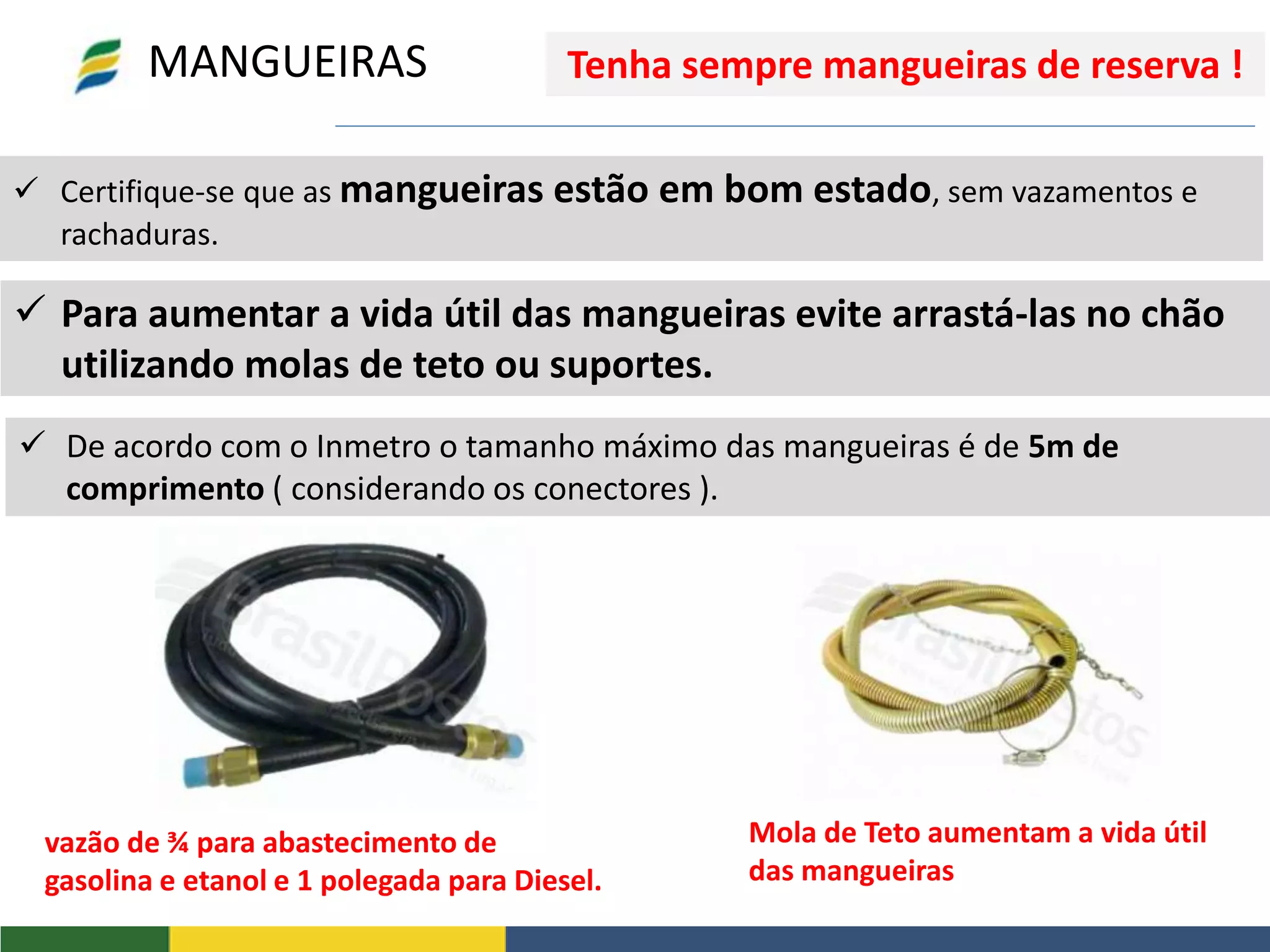  Certifique-se que as mangueiras estão em bom estado, sem vazamentos e
rachaduras.
vazão de ¾ para abastecimento de
gasolina e etanol e 1 polegada para Diesel.
MANGUEIRAS
 Para aumentar a vida útil das mangueiras evite arrastá-las no chão
utilizando molas de teto ou suportes.
 De acordo com o Inmetro o tamanho máximo das mangueiras é de 5m de
comprimento ( considerando os conectores ).
Mola de Teto aumentam a vida útil
das mangueiras
Tenha sempre mangueiras de reserva !
 