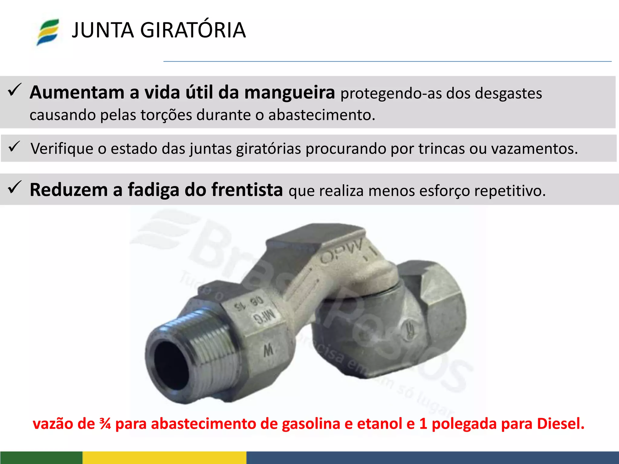  Aumentam a vida útil da mangueira protegendo-as dos desgastes
causando pelas torções durante o abastecimento.
vazão de ¾ para abastecimento de gasolina e etanol e 1 polegada para Diesel.
JUNTA GIRATÓRIA
 Verifique o estado das juntas giratórias procurando por trincas ou vazamentos.
 Reduzem a fadiga do frentista que realiza menos esforço repetitivo.
 