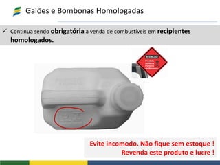  Continua sendo obrigatória a venda de combustíveis em recipientes
homologados.
Galões e Bombonas Homologadas
Evite incomodo. Não fique sem estoque !
Revenda este produto e lucre !
 