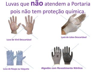 ATENÇÃO - Luvas que não atendem a
Portaria pois não tem proteção
química.
Luva de Raspa ou Vaqueta Algodão com Revestimento Nitrílico
Luva de Vinil Descartável
Luva de Látex DescartávelLuva de Látex Descartável
Luvas que não atendem a Portaria
pois não tem proteção química.
 
