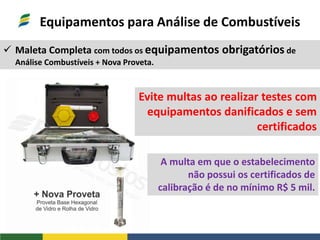 Equipamentos para Análise de Combustíveis
 Maleta Completa com todos os equipamentos obrigatórios de
Análise Combustíveis + Nova Proveta.
Evite multas ao realizar testes com
equipamentos danificados e sem
certificados
A multa em que o estabelecimento
não possui os certificados de
calibração é de no mínimo R$ 5 mil.
 