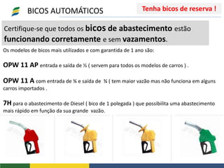 Certifique-se que todos os bicos de abastecimento estão
funcionando corretamente e sem vazamentos.
Os modelos de bicos mais utilizados e com garantida de 1 ano são:
OPW 11 AP entrada e saída de ½ ( servem para todos os modelos de carros ) .
OPW 11 A com entrada de ¾ e saída de ¾ ( tem maior vazão mas não funciona em alguns
carros importados .
7H para o abastecimento de Diesel ( bico de 1 polegada ) que possibilita uma abastecimento
mais rápido em função da sua grande vazão.
BICOS AUTOMÁTICOS Tenha bicos de reserva !
 