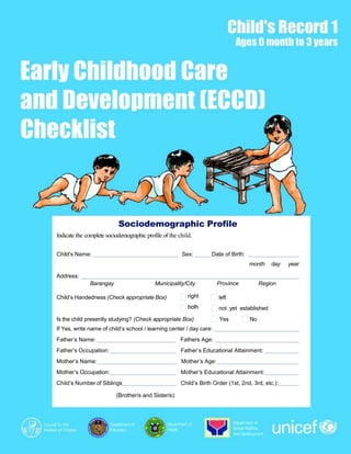 Early Childhood Care and Development (ECCD) Checklist, Child’s Record 1 1
Child’s Handedness (Check appropriate Box) right
both
left
not yet established
Is the child presently studying? (Check appropriate Box) Yes No
If Yes, write name of child’s school / learning center / day care:
Father’s Name: Fathers Age:
Father’s Occupation: Father’s Educational Attainment:
Mother’s Name: Mother’s Age:
Mother’s Occupation: Mother’s Educational Attainment:
Child’s Number of Siblings Child’s Birth Order (1st, 2nd, 3rd, etc.):
(Brother/s and Sister/s):
Sociodemographic Profile
Indicate the complete sociodemographic profile of the child.
Child’s Name: Sex: Date of Birth:
month day year
Address:
Barangay Municipality/City Province Region
 