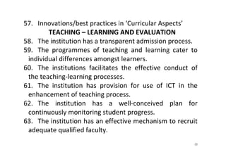 13
57. Innovations/best practices in ‘Curricular Aspects’   
TEACHING – LEARNING AND EVALUATION 
58. The institution has a transparent admission process.  
59. The  programmes  of  teaching  and  learning  cater  to 
individual differences amongst learners.  
60. The  institutions  facilitates  the  effective  conduct  of 
the teaching‐learning processes.  
61. The  institution  has  provision  for  use  of  ICT  in  the 
enhancement of teaching process.  
62. The  institution  has  a  well‐conceived  plan  for 
continuously monitoring student progress.  
63. The institution has an effective mechanism to recruit 
adequate qualified faculty.  
 
