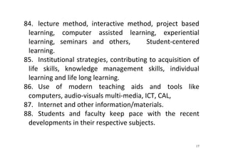 17
84. lecture  method,  interactive  method,  project  based 
learning,  computer  assisted  learning,  experiential 
learning,  seminars  and  others,      Student‐centered 
learning.  
85. Institutional strategies, contributing to acquisition of 
life  skills,  knowledge  management  skills,  individual 
learning and life long learning. 
86. Use  of  modern  teaching  aids  and  tools  like 
computers, audio‐visuals multi‐media, ICT, CAL,  
87. Internet and other information/materials.  
88. Students  and  faculty  keep  pace  with  the  recent 
developments in their respective subjects.  
 