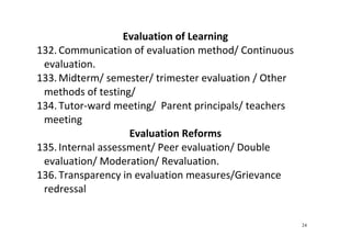 24
Evaluation of Learning 
132. Communication of evaluation method/ Continuous 
evaluation.  
133. Midterm/ semester/ trimester evaluation / Other 
methods of testing/  
134. Tutor‐ward meeting/  Parent principals/ teachers 
meeting  
Evaluation Reforms 
135. Internal assessment/ Peer evaluation/ Double 
evaluation/ Moderation/ Revaluation.   
136. Transparency in evaluation measures/Grievance 
redressal 
 