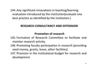 26
144. Any significant innovations in teaching/learning 
evaluation introduced by the institution(evaluate one 
best practice as identified by the institution.) 
 
RESEARCH CONSULTANCY AND EXTENSION 
 
Promotion of research 
145. Formation  of  Research  Committee  to  facilitate  and 
monitor research activity.   
146. Promoting faculty participation in research (providing 
seed money, grants, leave, other facilities).   
147. Provision in the institutional budget for research and  
development.  
 