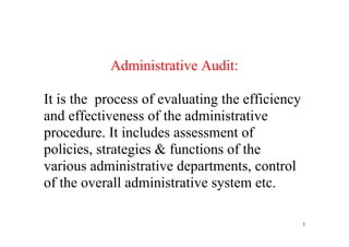 3
 
 
Administrative Audit:
It is the process of evaluating the efficiency
and effectiveness of the administrative
procedure. It includes assessment of
policies, strategies & functions of the
various administrative departments, control
of the overall administrative system etc.
 