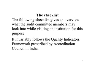 4
 
The checklist
The following checklist gives an overview
what the audit committee members may
look into while visiting an institution for this
purpose.
It invariably follows the Quality Indicators
Framework prescribed by Accreditation
Council in India.
 