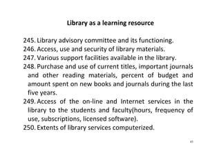 43
Library as a learning resource 
 
245. Library advisory committee and its functioning.   
246. Access, use and security of library materials. 
247. Various support facilities available in the library.   
248. Purchase and use of current titles, important journals 
and  other  reading  materials,  percent  of  budget  and 
amount spent on new books and journals during the last 
five years.   
249. Access  of  the  on‐line  and  Internet  services  in  the 
library  to  the  students  and  faculty(hours,  frequency  of 
use, subscriptions, licensed software).   
250. Extents of library services computerized.  
 