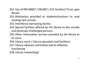 44
251. Use of INFLIBNET / DELNET / IUC facilities? If yes, give 
details.  
252. Motivation  provided  to  students/teachers  to  read 
existing new arrivals.   
253. Interlibrary borrowing facility.  
254. Special facilities offered by the library to the visually 
and physically Challenged persons.  
255. Other information services provided by the library to 
its users. 
256. Library stock / Library operation and facilities/  
257. Library advisory committee and its effective 
functioning 
258. Library networking/  
 