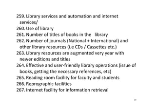 45
259. Library services and automation and internet 
services/  
260. Use of library 
261. Number of titles of books in the   library  
262. Number of journals (National + International) and 
other library resources (i.e CDs / Cassettes etc.) 
263. Library resources are augmented very year with 
newer editions and titles  
264. Effective and user‐friendly library operations (issue of 
books, getting the necessary references, etc) 
265. Reading room facility for faculty and students 
266. Reprographic facilities 
267. Internet facility for information retrieval 
 