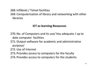 46
268. Inflibnet / Telnet facilities 
269. Computerization of library and networking with other 
libraries 
 
ICT as learning Resources 
 
270. No. of Computers and its use/ Has adequate / up to 
date computer  facilities 
271. Output‐software for academic and administrative 
purpose/  
272. Use of Internet 
273. Provides access to computers for the faculty 
274. Provides access to computers for the students 
 