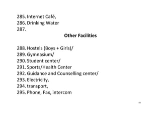 48
285. Internet Café,  
286. Drinking Water   
287.  
Other Facilities 
 
288. Hostels (Boys + Girls)/  
289. Gymnasium/ 
290. Student center/ 
291. Sports/Health Center 
292. Guidance and Counselling center/ 
293. Electricity, 
294. transport,  
295. Phone, Fax, intercom 
 
